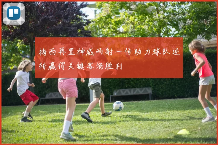梅西再显神威两射一传助力球队逆转赢得关键客场胜利