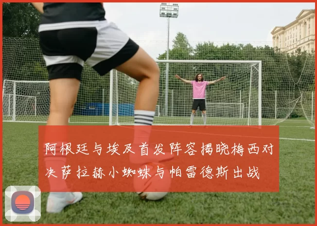 阿根廷与埃及首发阵容揭晓梅西对决萨拉赫小蜘蛛与帕雷德斯出战