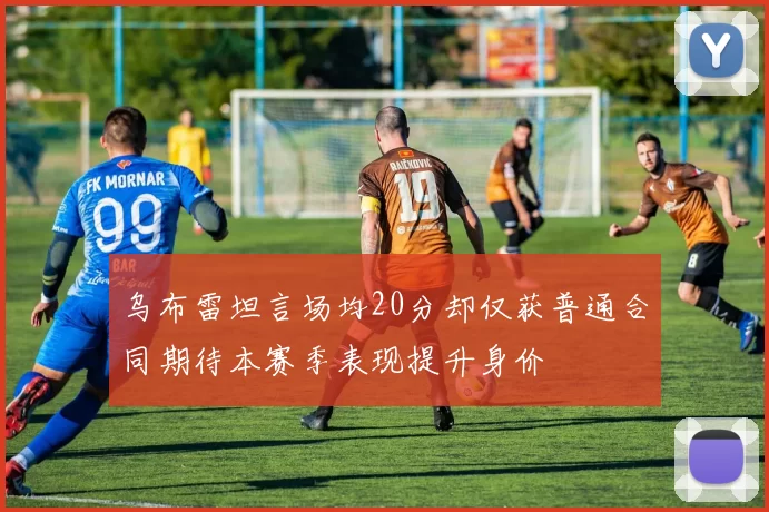 乌布雷坦言场均20分却仅获普通合同期待本赛季表现提升身价