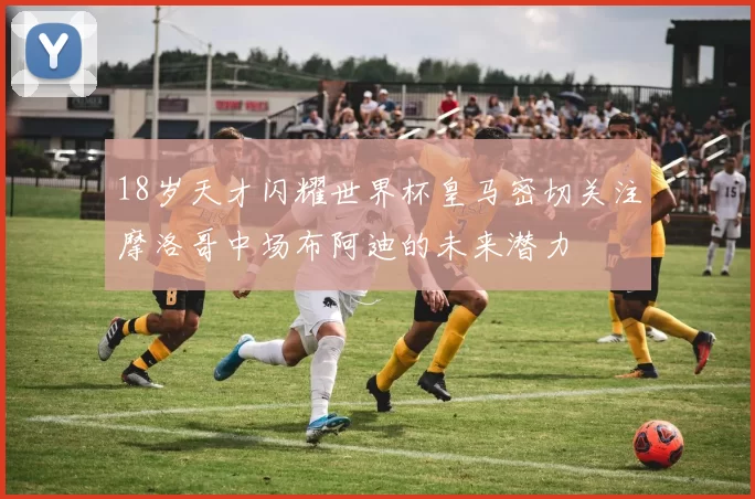 18岁天才闪耀世界杯皇马密切关注摩洛哥中场布阿迪的未来潜力