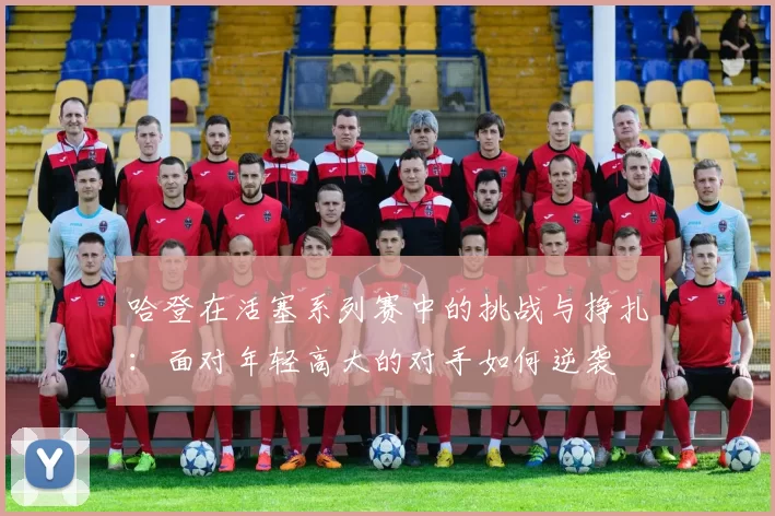 哈登在活塞系列赛中的挑战与挣扎：面对年轻高大的对手如何逆袭