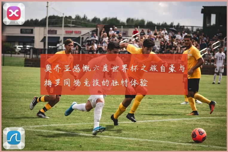 奥乔亚感慨六度世界杯之旅自豪与梅罗同场竞技的独特体验