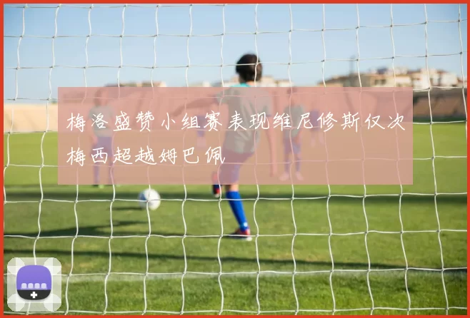 梅洛盛赞小组赛表现维尼修斯仅次梅西超越姆巴佩