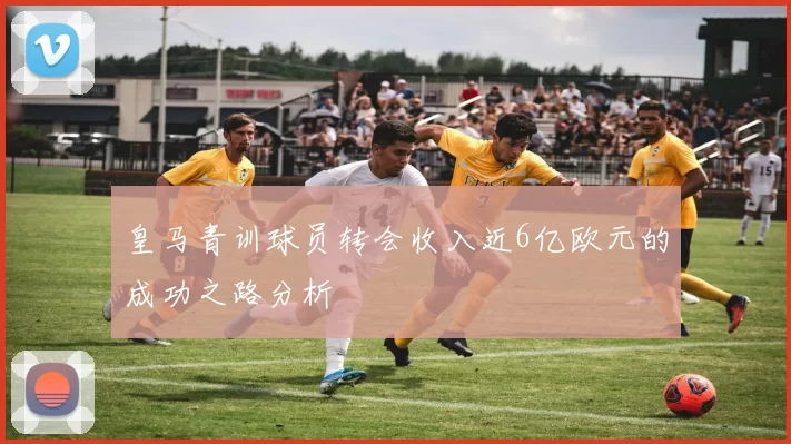 皇马青训球员转会收入近6亿欧元的成功之路分析