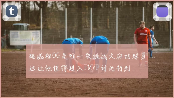 路威称OG是唯一敢挑战文班的球员这让他值得进入FMVP讨论行列