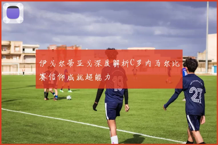 伊戈尔蒂亚戈深度解析C罗内马尔比赛信仰成就超能力