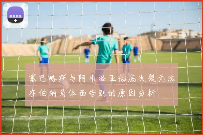 塞巴略斯与阿韦洛亚彻底决裂无法在伯纳乌体面告别的原因分析