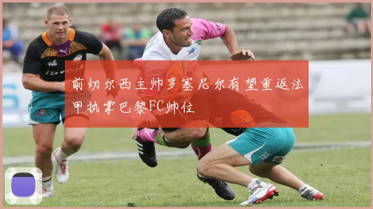 前切尔西主帅罗塞尼尔有望重返法甲执掌巴黎FC帅位