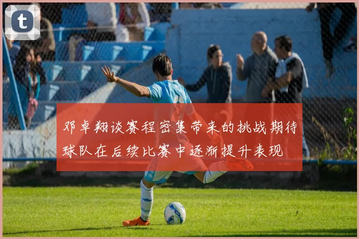 邓卓翔谈赛程密集带来的挑战期待球队在后续比赛中逐渐提升表现