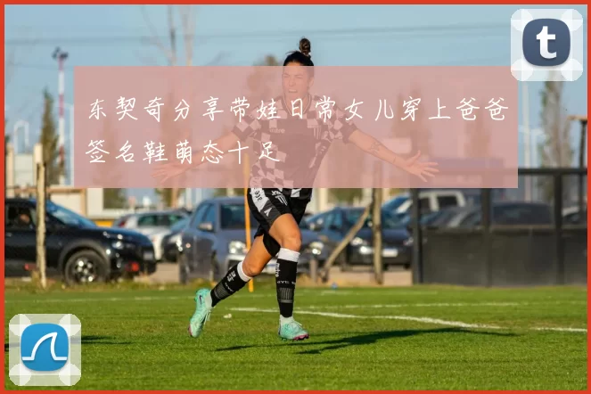 东契奇分享带娃日常女儿穿上爸爸签名鞋萌态十足