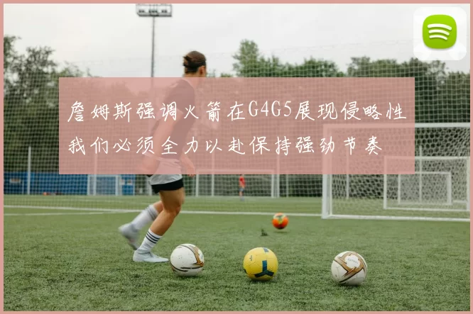 詹姆斯强调火箭在G4G5展现侵略性我们必须全力以赴保持强劲节奏