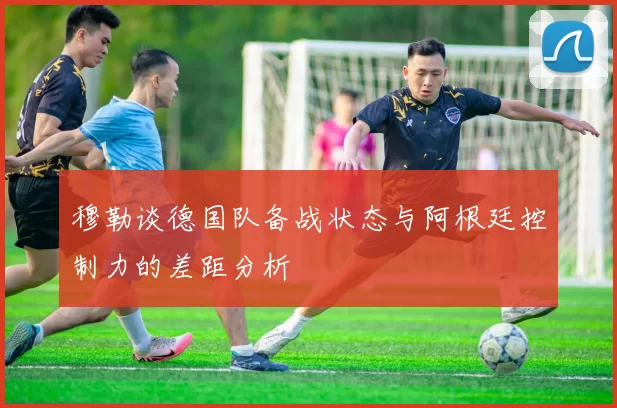 穆勒谈德国队备战状态与阿根廷控制力的差距分析