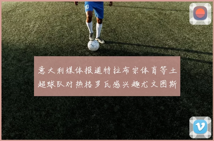 意大利媒体报道特拉布宗体育等土超球队对热格罗瓦感兴趣尤文图斯准备出售该球员