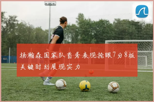 杨瀚森国家队首秀表现抢眼7分8板关键时刻展现实力