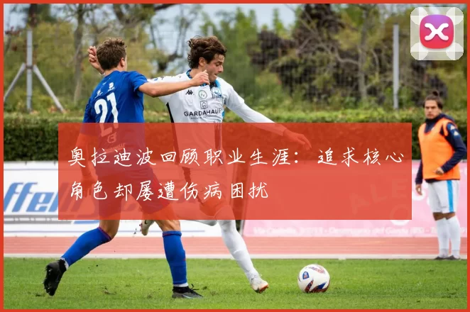 奥拉迪波回顾职业生涯：追求核心角色却屡遭伤病困扰
