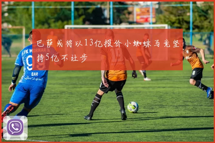巴萨或将以13亿报价小蜘蛛马竞坚持5亿不让步