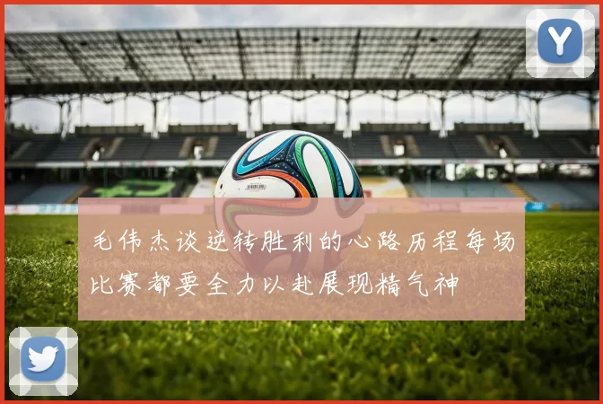 毛伟杰谈逆转胜利的心路历程每场比赛都要全力以赴展现精气神