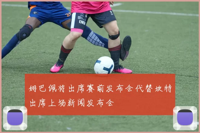姆巴佩将出席赛前发布会代替坎特出席上场新闻发布会