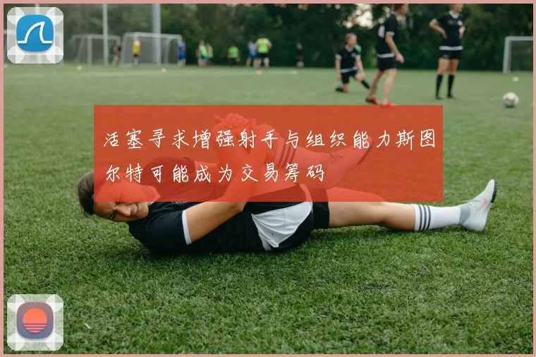 活塞寻求增强射手与组织能力斯图尔特可能成为交易筹码