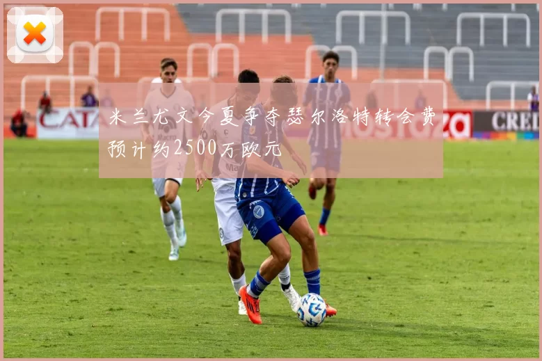 米兰尤文今夏争夺瑟尔洛特转会费预计约2500万欧元