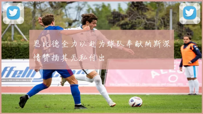恩比德全力以赴为球队奉献纳斯深情赞扬其无私付出