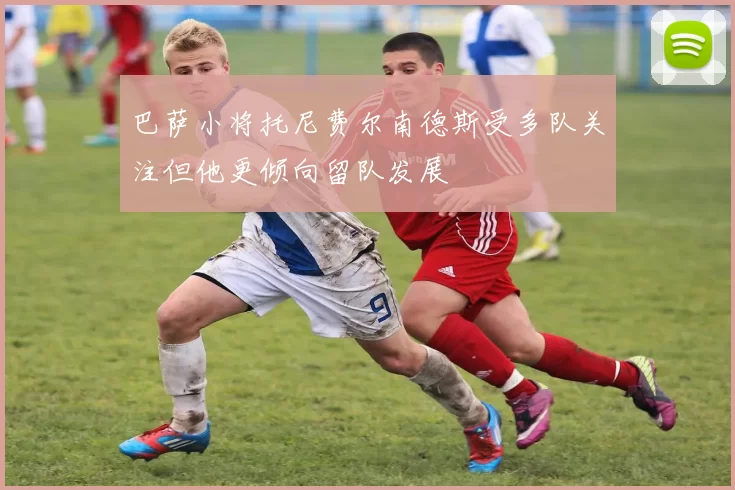 巴萨小将托尼费尔南德斯受多队关注但他更倾向留队发展