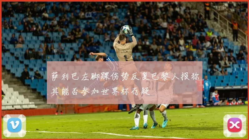萨利巴左脚踝伤势反复巴黎人报称其能否参加世界杯存疑
