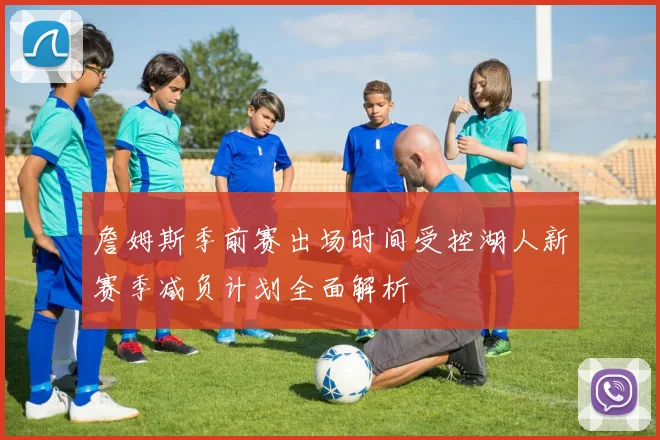 詹姆斯季前赛出场时间受控湖人新赛季减负计划全面解析